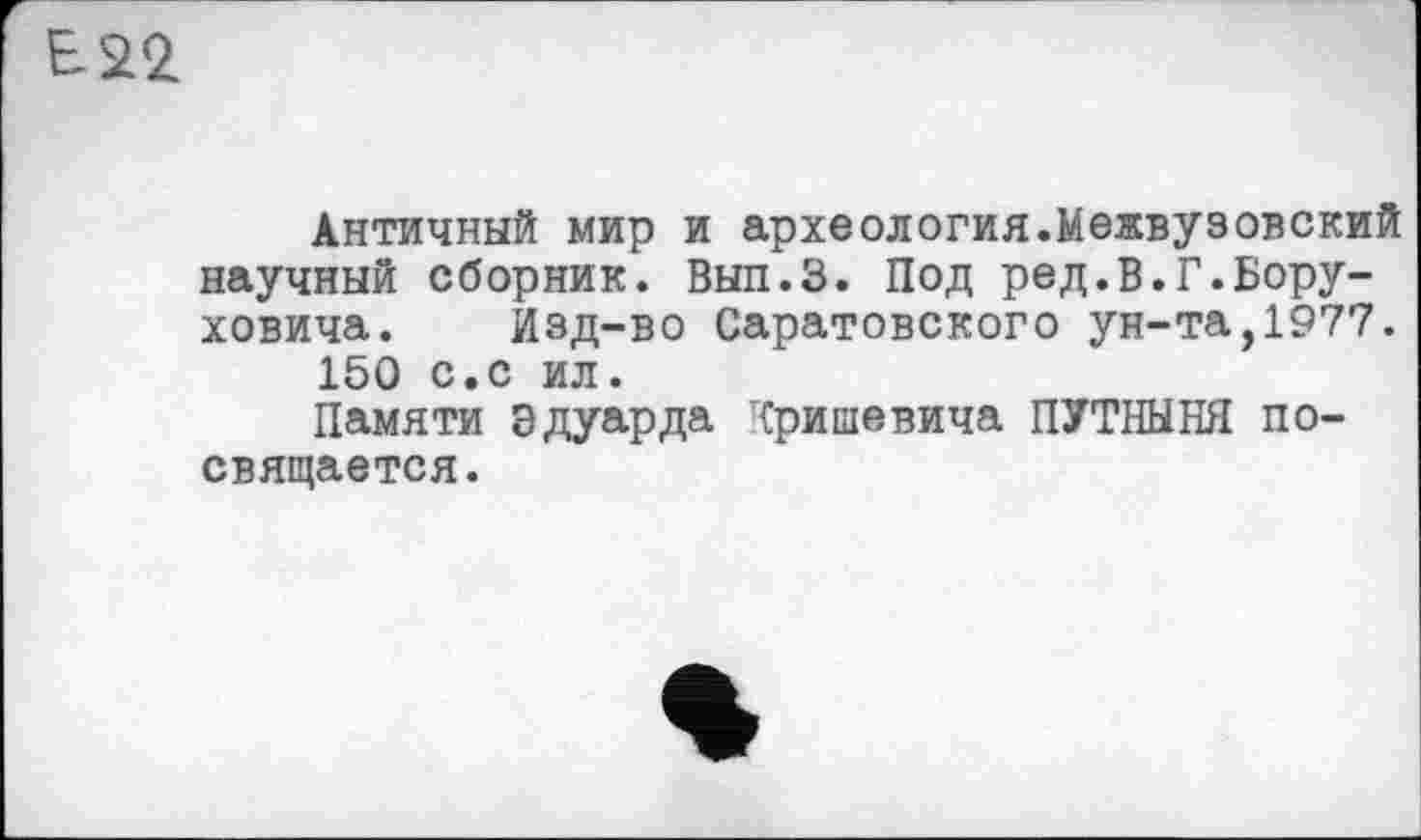 ﻿В-22
Античный мир и археология.Межвузовский научный сборник. Вып.З. Под ред.В.Г.Бору-ховича. Изд-во Саратовского ун-та,1977. 150 с.с ил.
Памяти Эдуарда г{ришевича ПУТНЫНЯ посвящается.